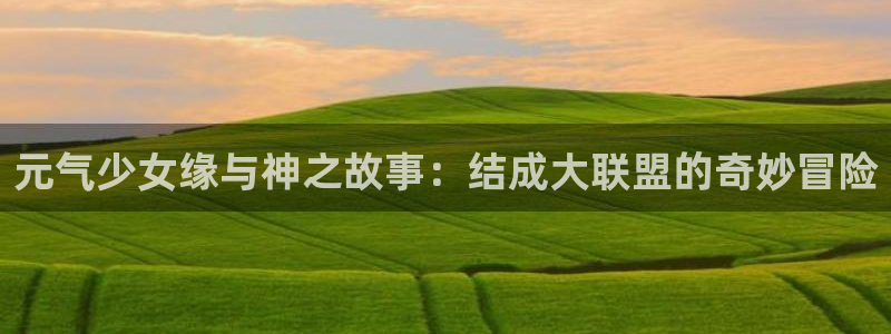 风车漫画在线看动画：元气少女缘与神之故事：结成大联盟的奇妙冒险