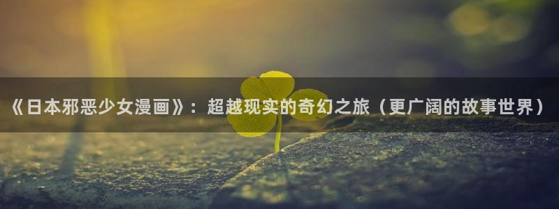 风车漫画官网免费版：《日本邪恶少女漫画》：超越现实的奇幻之旅（更广阔的故事世界）